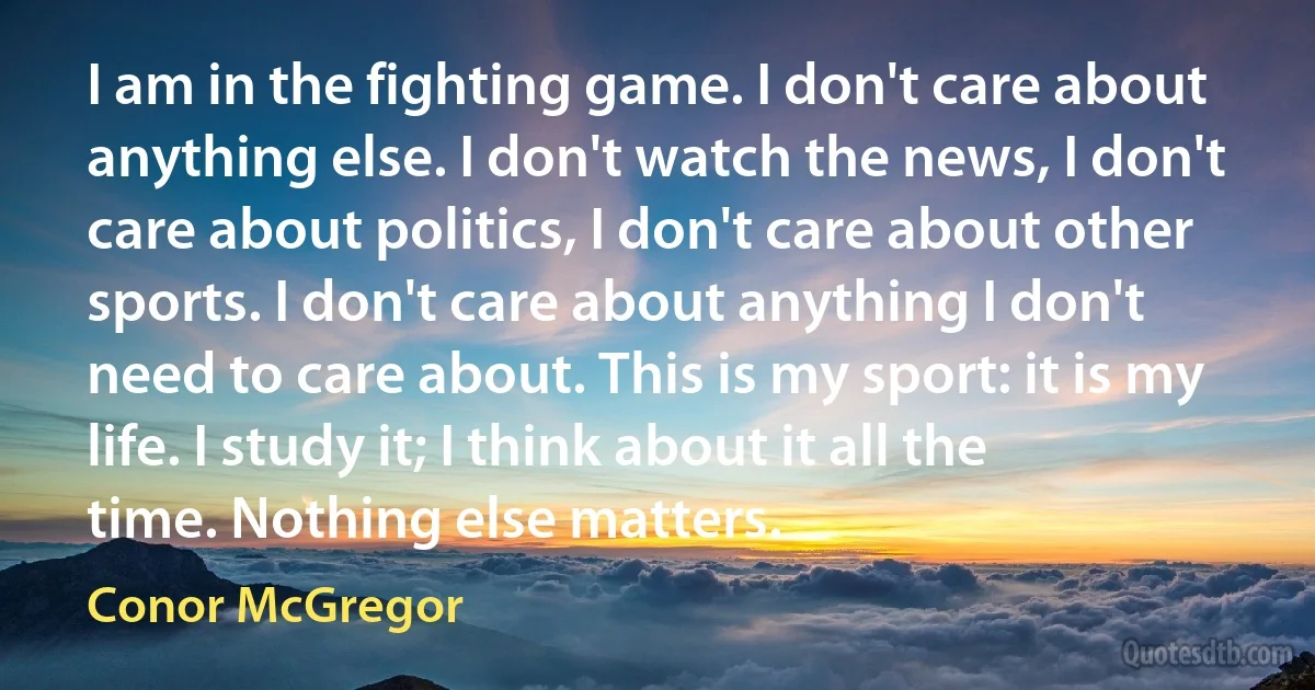 I am in the fighting game. I don't care about anything else. I don't watch the news, I don't care about politics, I don't care about other sports. I don't care about anything I don't need to care about. This is my sport: it is my life. I study it; I think about it all the time. Nothing else matters. (Conor McGregor)