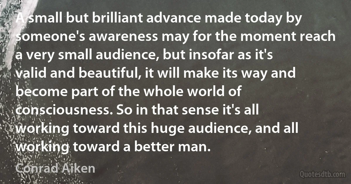 A small but brilliant advance made today by someone's awareness may for the moment reach a very small audience, but insofar as it's valid and beautiful, it will make its way and become part of the whole world of consciousness. So in that sense it's all working toward this huge audience, and all working toward a better man. (Conrad Aiken)