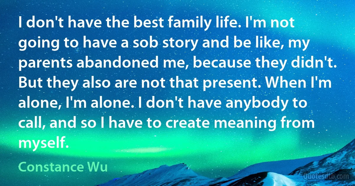 I don't have the best family life. I'm not going to have a sob story and be like, my parents abandoned me, because they didn't. But they also are not that present. When I'm alone, I'm alone. I don't have anybody to call, and so I have to create meaning from myself. (Constance Wu)