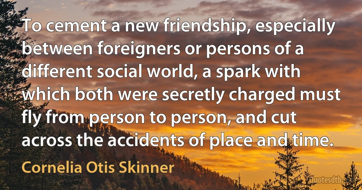 To cement a new friendship, especially between foreigners or persons of a different social world, a spark with which both were secretly charged must fly from person to person, and cut across the accidents of place and time. (Cornelia Otis Skinner)