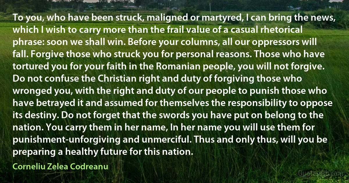 To you, who have been struck, maligned or martyred, I can bring the news, which I wish to carry more than the frail value of a casual rhetorical phrase: soon we shall win. Before your columns, all our oppressors will fall. Forgive those who struck you for personal reasons. Those who have tortured you for your faith in the Romanian people, you will not forgive. Do not confuse the Christian right and duty of forgiving those who wronged you, with the right and duty of our people to punish those who have betrayed it and assumed for themselves the responsibility to oppose its destiny. Do not forget that the swords you have put on belong to the nation. You carry them in her name, In her name you will use them for punishment-unforgiving and unmerciful. Thus and only thus, will you be preparing a healthy future for this nation. (Corneliu Zelea Codreanu)