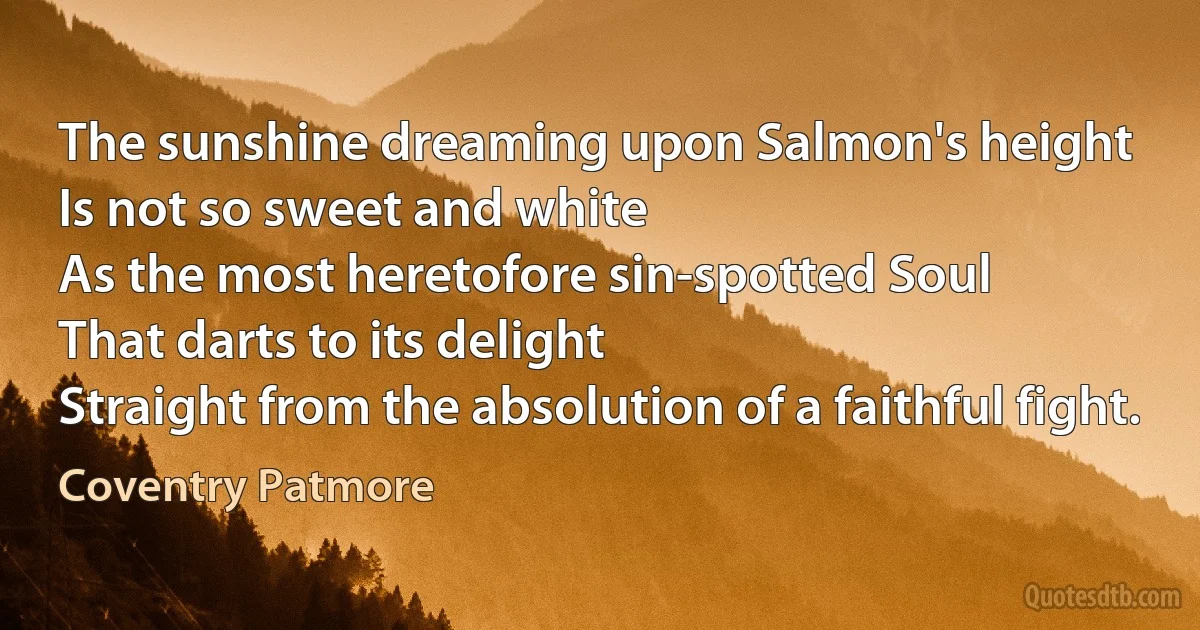 The sunshine dreaming upon Salmon's height
Is not so sweet and white
As the most heretofore sin-spotted Soul
That darts to its delight
Straight from the absolution of a faithful fight. (Coventry Patmore)