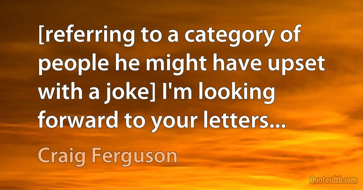 [referring to a category of people he might have upset with a joke] I'm looking forward to your letters... (Craig Ferguson)