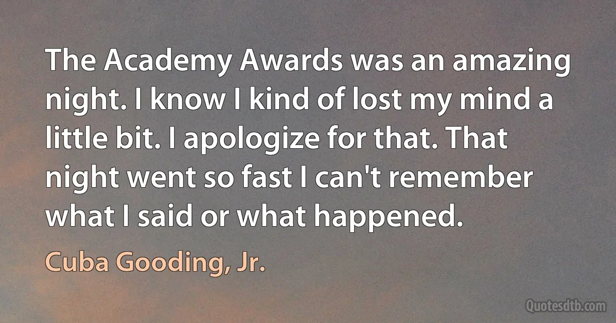 The Academy Awards was an amazing night. I know I kind of lost my mind a little bit. I apologize for that. That night went so fast I can't remember what I said or what happened. (Cuba Gooding, Jr.)