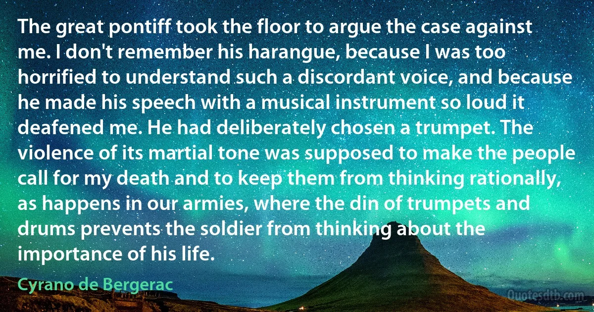 The great pontiff took the floor to argue the case against me. I don't remember his harangue, because I was too horrified to understand such a discordant voice, and because he made his speech with a musical instrument so loud it deafened me. He had deliberately chosen a trumpet. The violence of its martial tone was supposed to make the people call for my death and to keep them from thinking rationally, as happens in our armies, where the din of trumpets and drums prevents the soldier from thinking about the importance of his life. (Cyrano de Bergerac)