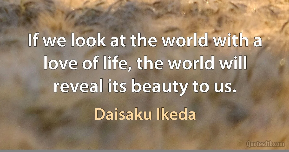 If we look at the world with a love of life, the world will reveal its beauty to us. (Daisaku Ikeda)