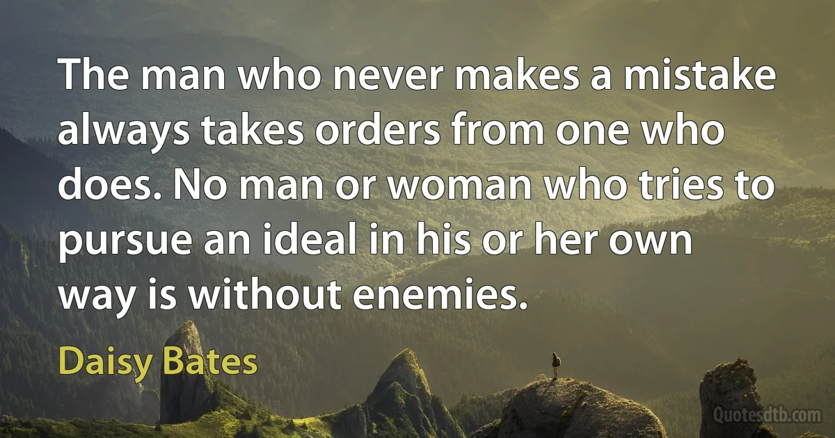 The man who never makes a mistake always takes orders from one who does. No man or woman who tries to pursue an ideal in his or her own way is without enemies. (Daisy Bates)