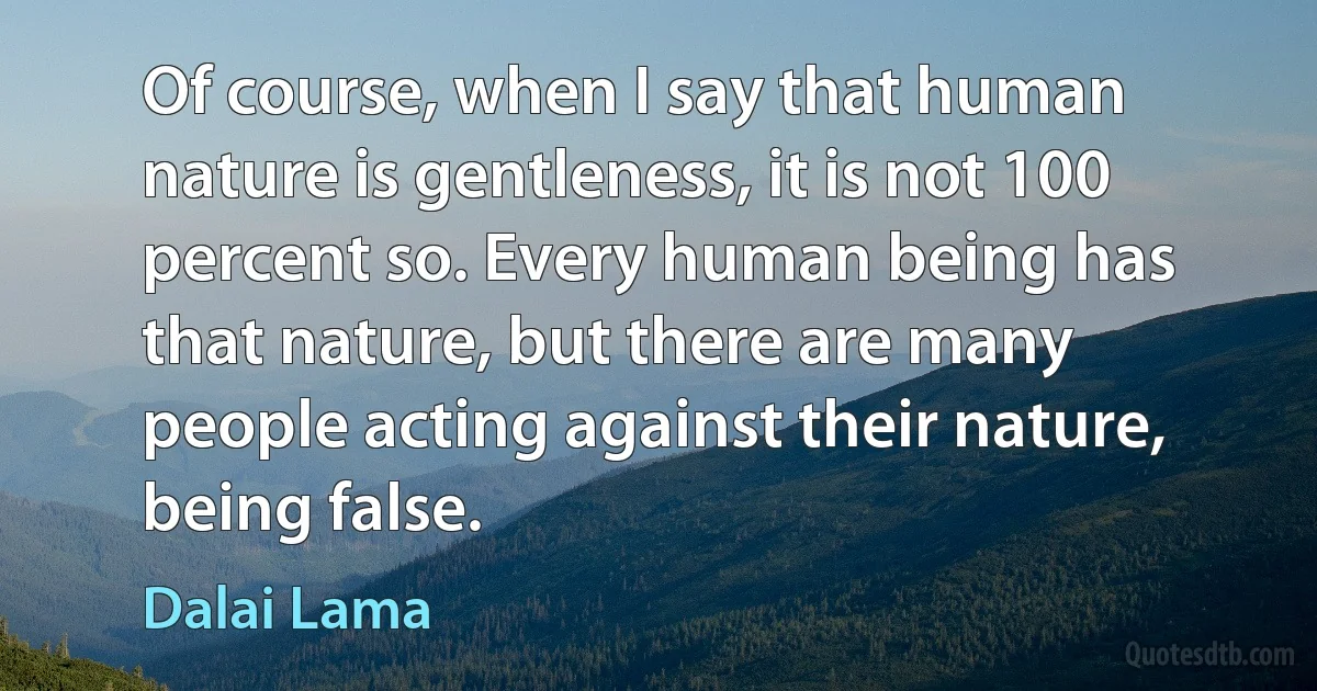 Of course, when I say that human nature is gentleness, it is not 100 percent so. Every human being has that nature, but there are many people acting against their nature, being false. (Dalai Lama)