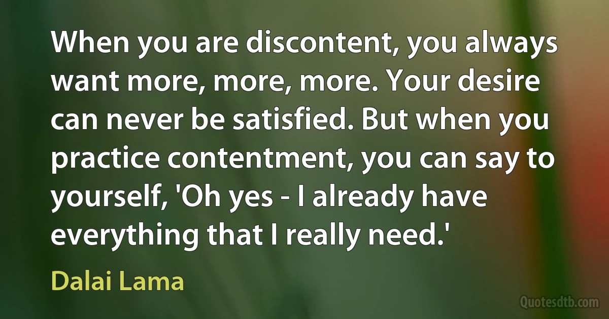 When you are discontent, you always want more, more, more. Your desire can never be satisfied. But when you practice contentment, you can say to yourself, 'Oh yes - I already have everything that I really need.' (Dalai Lama)