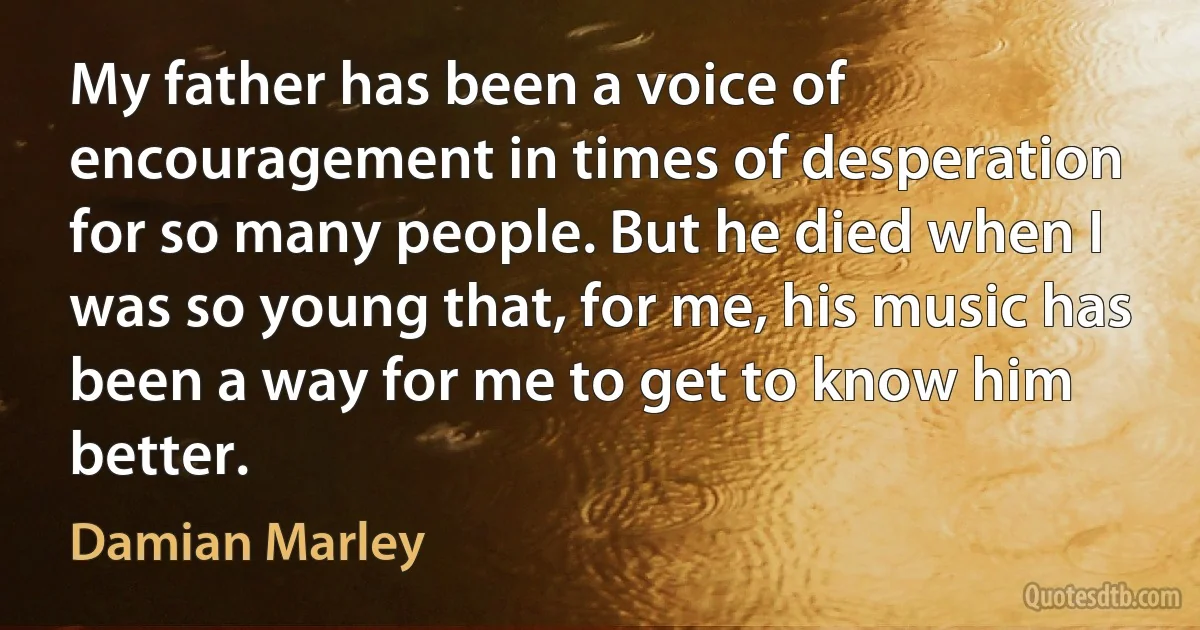 My father has been a voice of encouragement in times of desperation for so many people. But he died when I was so young that, for me, his music has been a way for me to get to know him better. (Damian Marley)