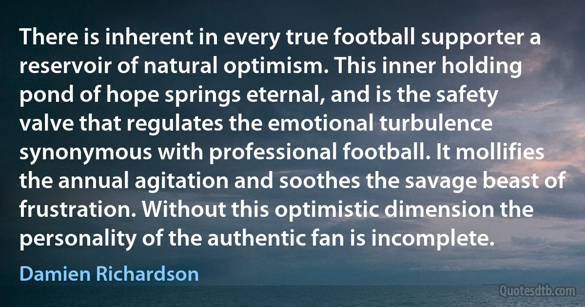 There is inherent in every true football supporter a reservoir of natural optimism. This inner holding pond of hope springs eternal, and is the safety valve that regulates the emotional turbulence synonymous with professional football. It mollifies the annual agitation and soothes the savage beast of frustration. Without this optimistic dimension the personality of the authentic fan is incomplete. (Damien Richardson)