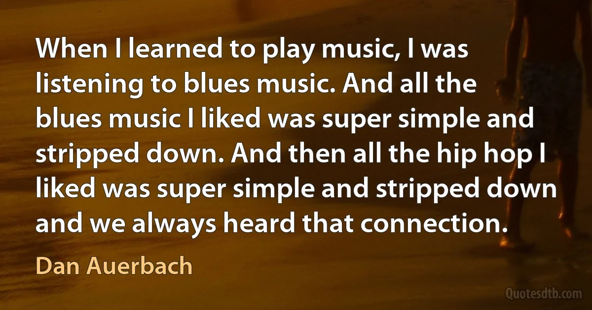 When I learned to play music, I was listening to blues music. And all the blues music I liked was super simple and stripped down. And then all the hip hop I liked was super simple and stripped down and we always heard that connection. (Dan Auerbach)