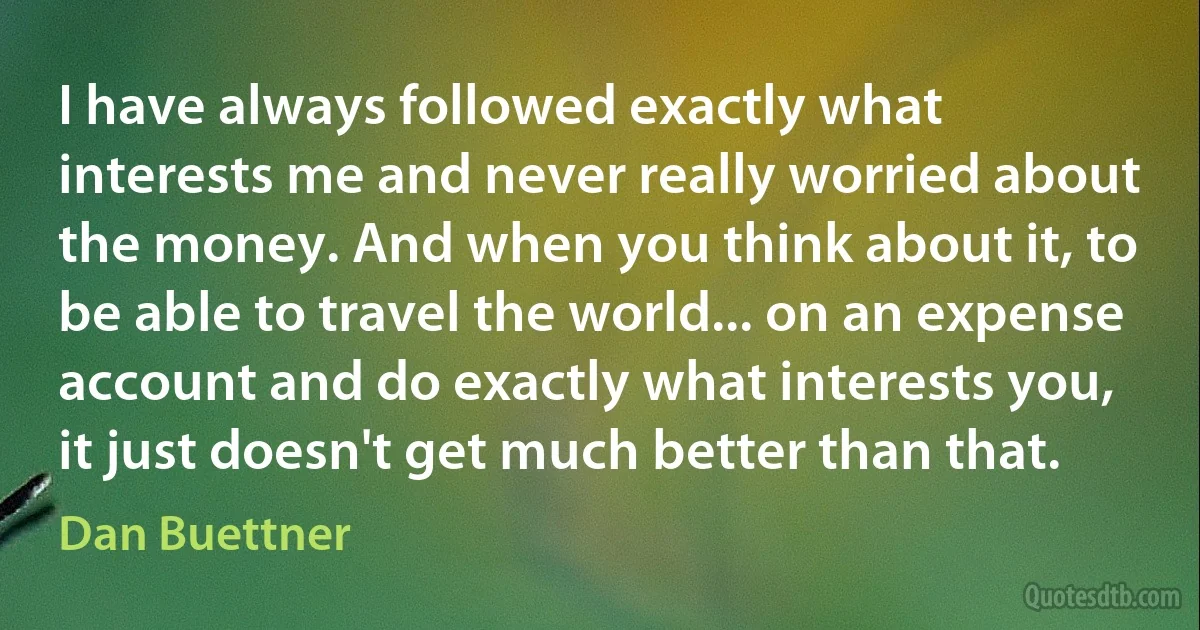 I have always followed exactly what interests me and never really worried about the money. And when you think about it, to be able to travel the world... on an expense account and do exactly what interests you, it just doesn't get much better than that. (Dan Buettner)