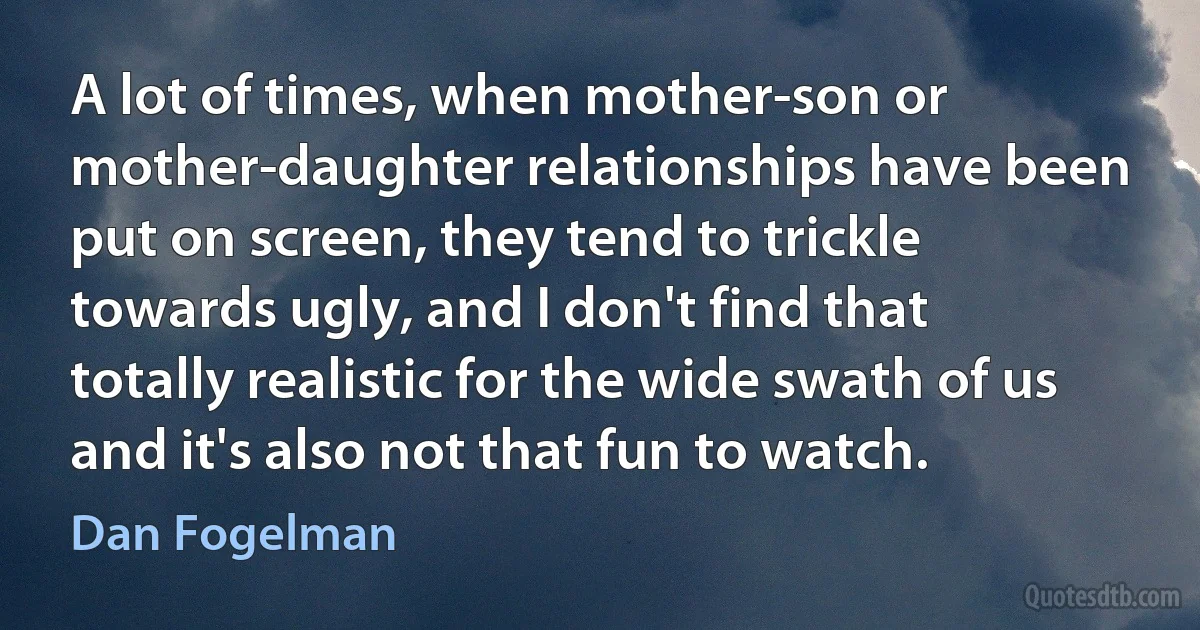 A lot of times, when mother-son or mother-daughter relationships have been put on screen, they tend to trickle towards ugly, and I don't find that totally realistic for the wide swath of us and it's also not that fun to watch. (Dan Fogelman)