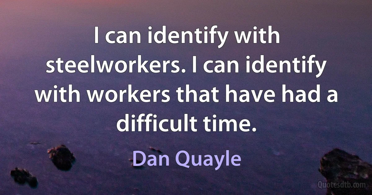 I can identify with steelworkers. I can identify with workers that have had a difficult time. (Dan Quayle)