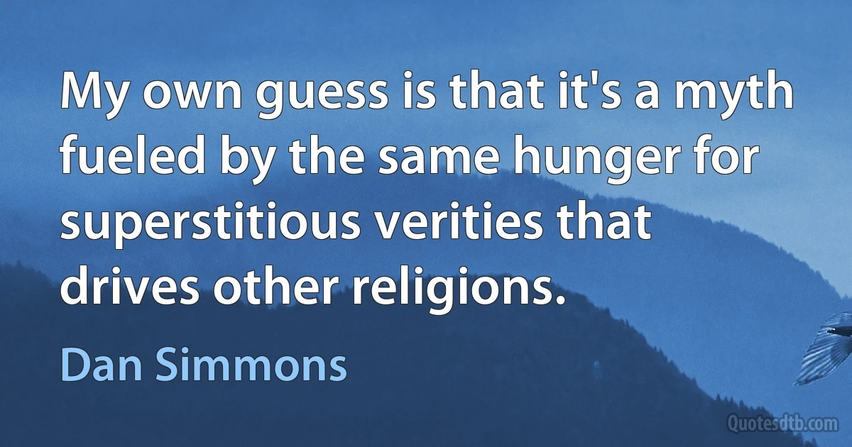 My own guess is that it's a myth fueled by the same hunger for superstitious verities that drives other religions. (Dan Simmons)