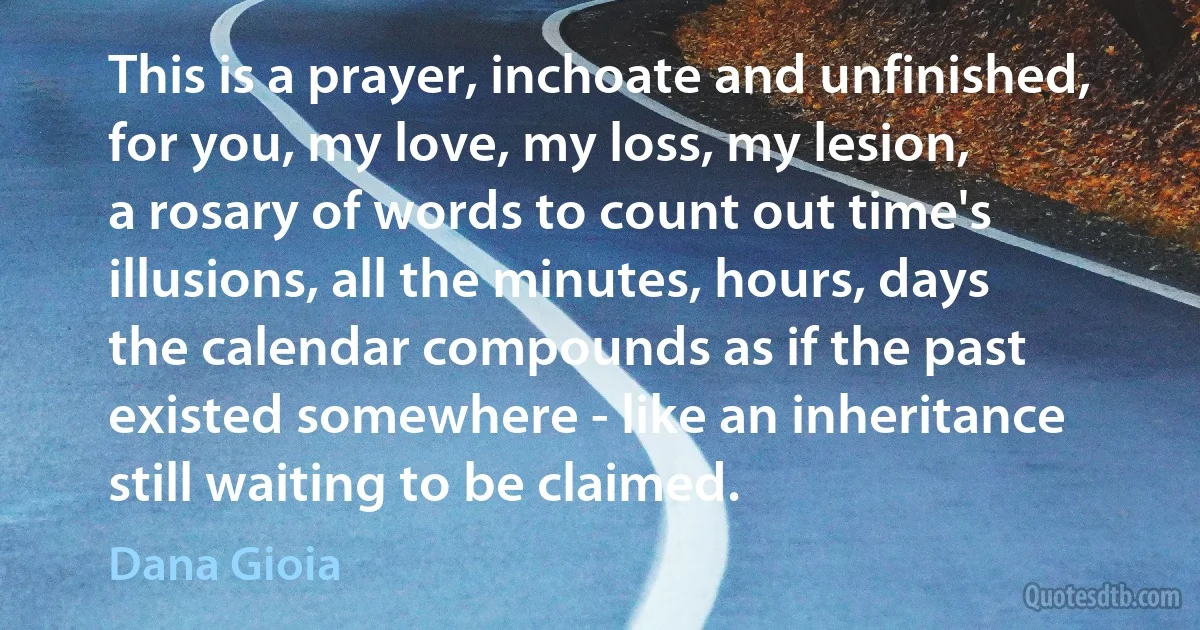 This is a prayer, inchoate and unfinished,
for you, my love, my loss, my lesion,
a rosary of words to count out time's
illusions, all the minutes, hours, days
the calendar compounds as if the past
existed somewhere - like an inheritance
still waiting to be claimed. (Dana Gioia)