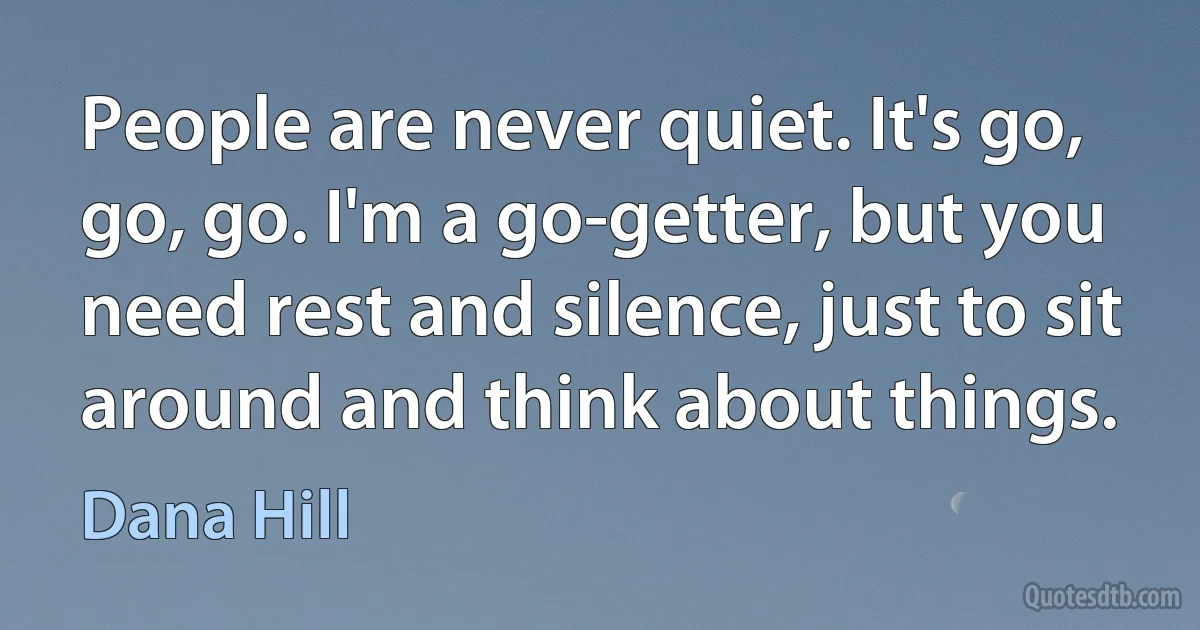 People are never quiet. It's go, go, go. I'm a go-getter, but you need rest and silence, just to sit around and think about things. (Dana Hill)