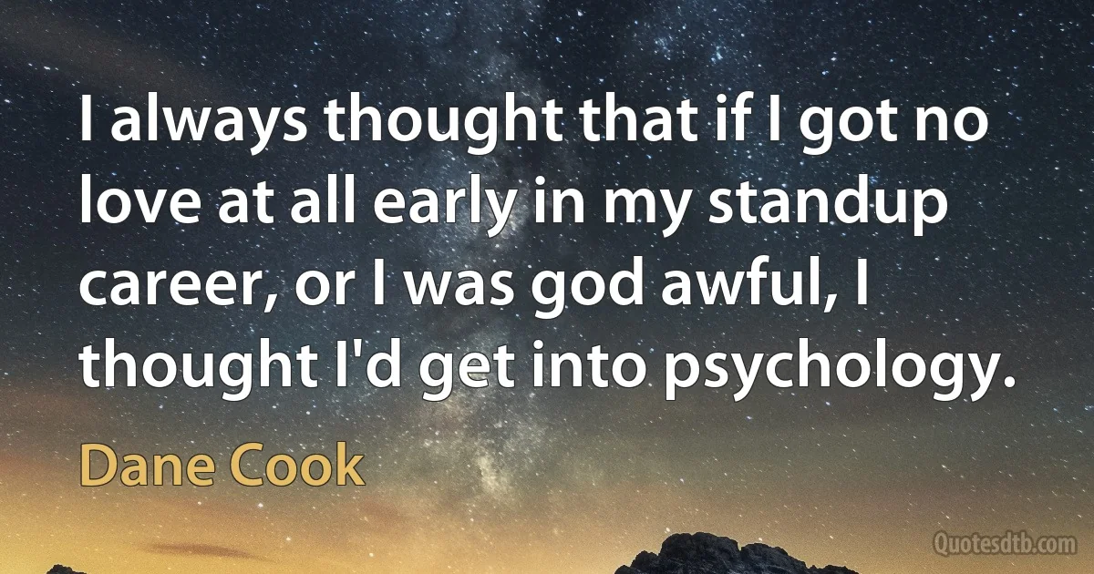 I always thought that if I got no love at all early in my standup career, or I was god awful, I thought I'd get into psychology. (Dane Cook)