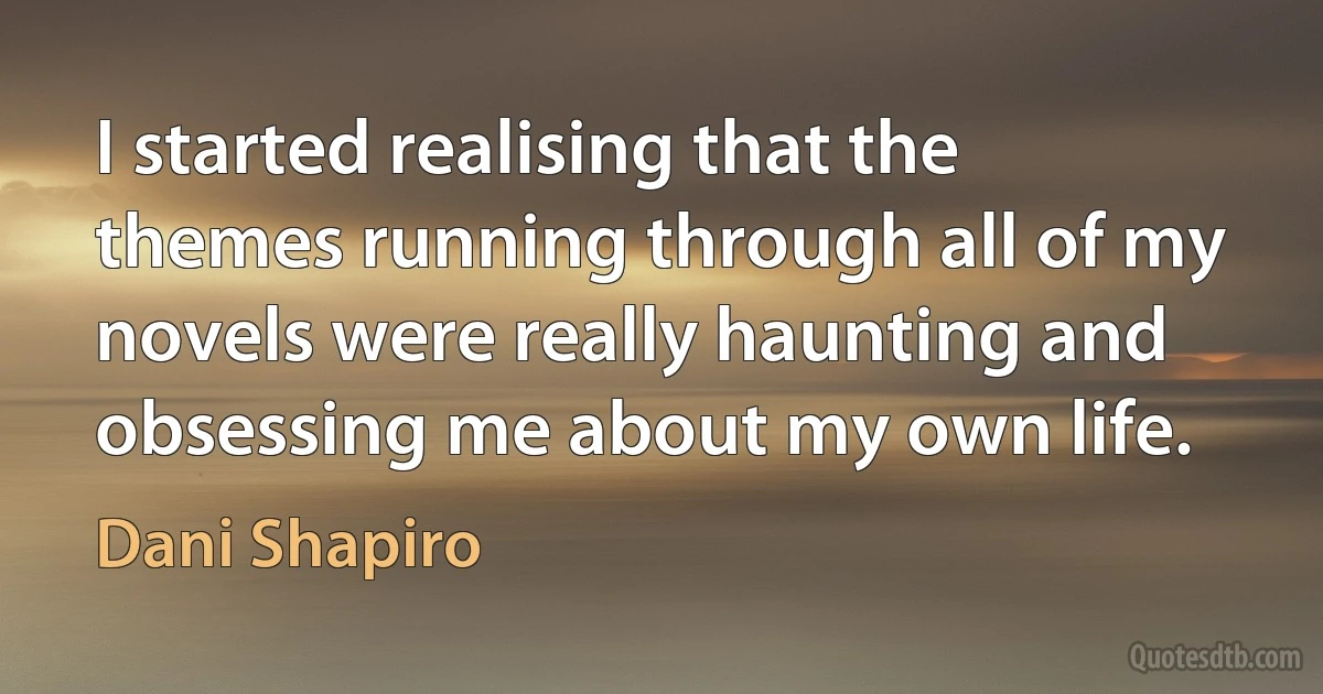 I started realising that the themes running through all of my novels were really haunting and obsessing me about my own life. (Dani Shapiro)