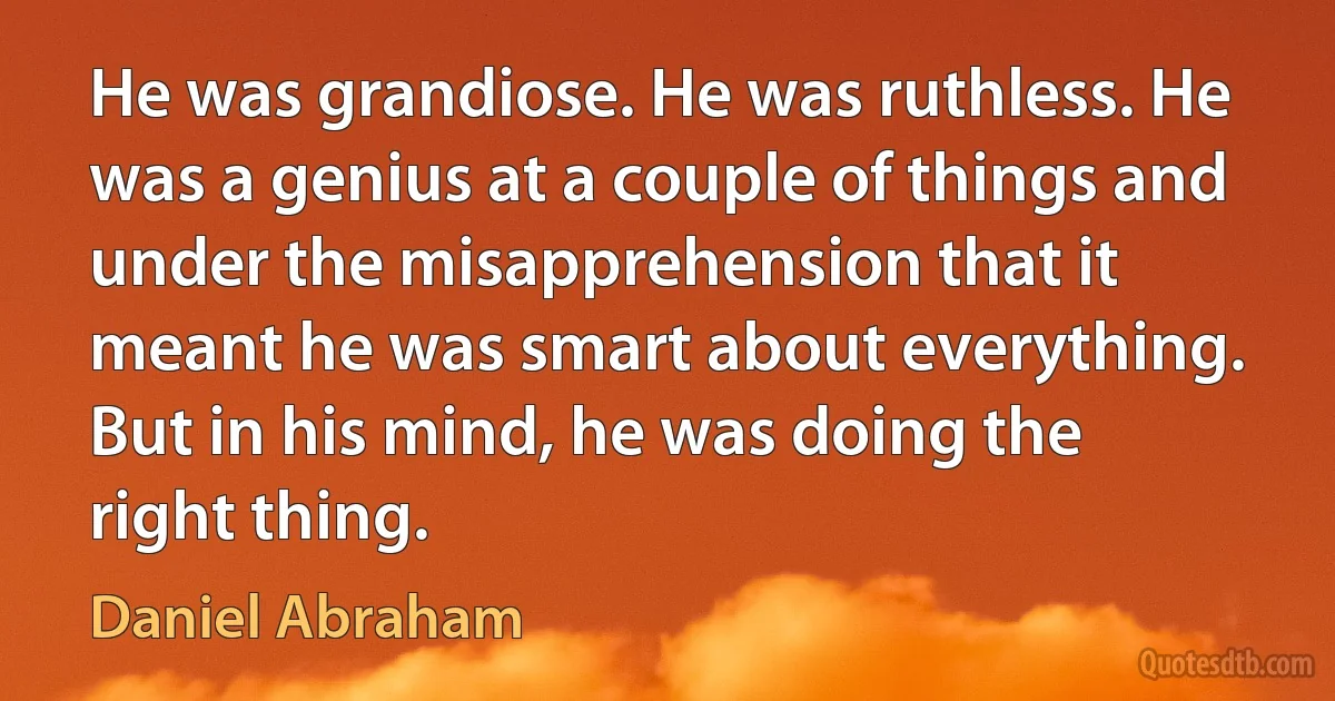 He was grandiose. He was ruthless. He was a genius at a couple of things and under the misapprehension that it meant he was smart about everything. But in his mind, he was doing the right thing. (Daniel Abraham)