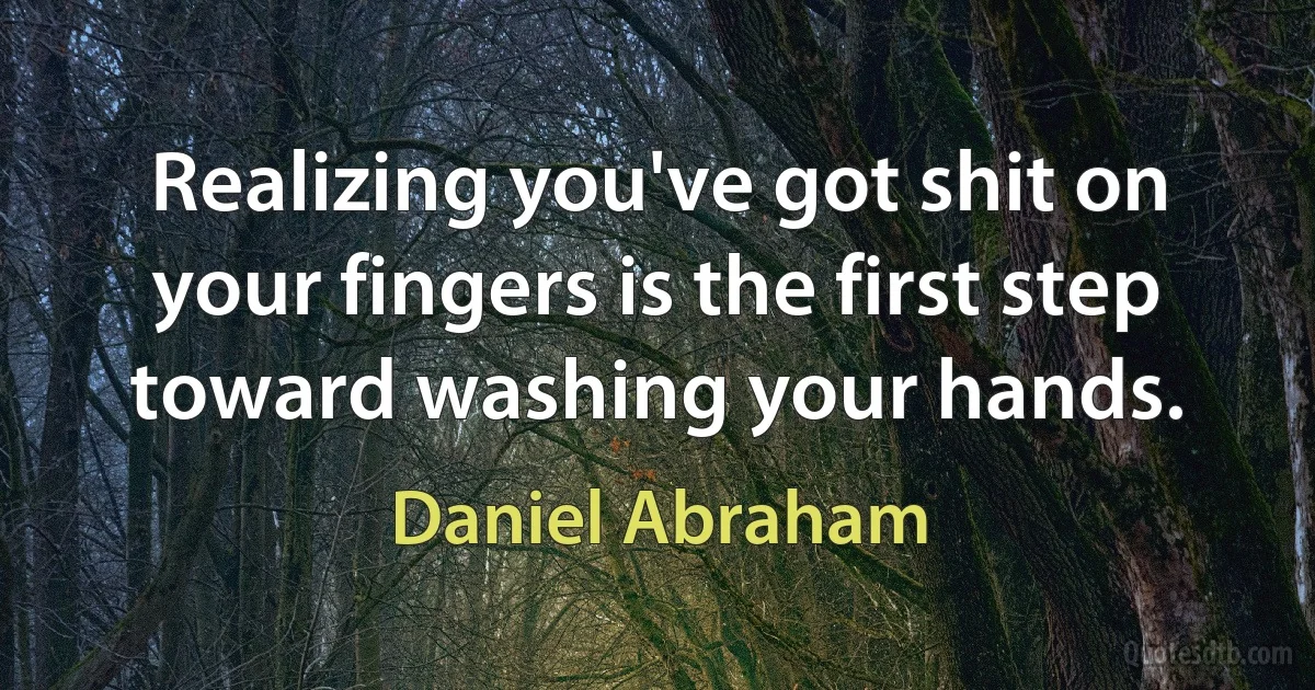 Realizing you've got shit on your fingers is the first step toward washing your hands. (Daniel Abraham)