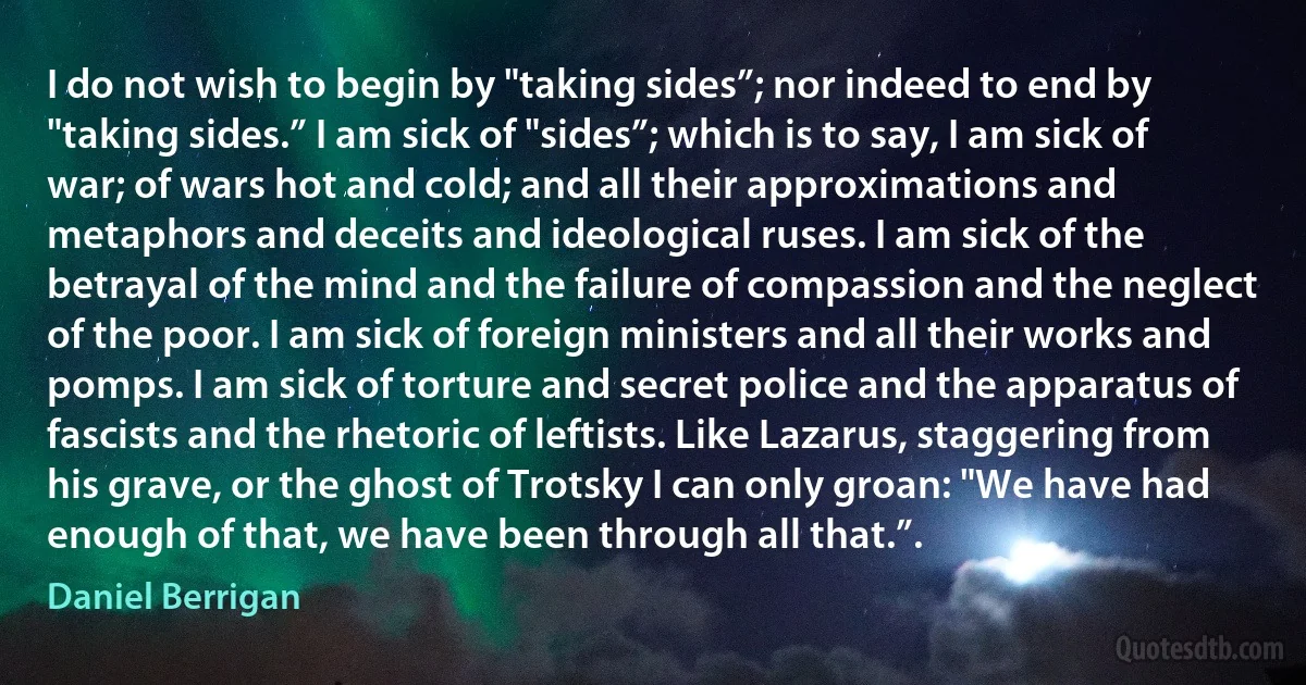 I do not wish to begin by "taking sides”; nor indeed to end by "taking sides.” I am sick of "sides”; which is to say, I am sick of war; of wars hot and cold; and all their approximations and metaphors and deceits and ideological ruses. I am sick of the betrayal of the mind and the failure of compassion and the neglect of the poor. I am sick of foreign ministers and all their works and pomps. I am sick of torture and secret police and the apparatus of fascists and the rhetoric of leftists. Like Lazarus, staggering from his grave, or the ghost of Trotsky I can only groan: "We have had enough of that, we have been through all that.”. (Daniel Berrigan)