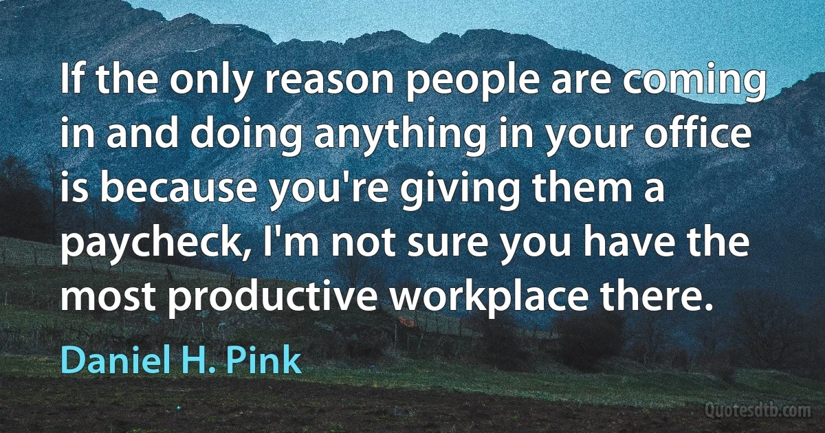 If the only reason people are coming in and doing anything in your office is because you're giving them a paycheck, I'm not sure you have the most productive workplace there. (Daniel H. Pink)