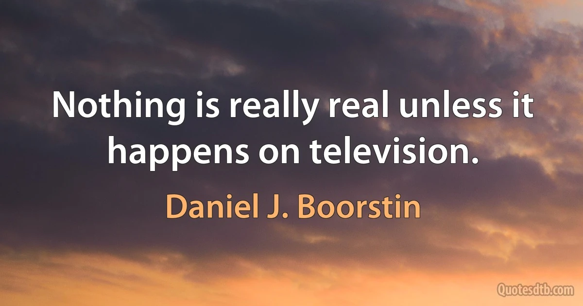 Nothing is really real unless it happens on television. (Daniel J. Boorstin)