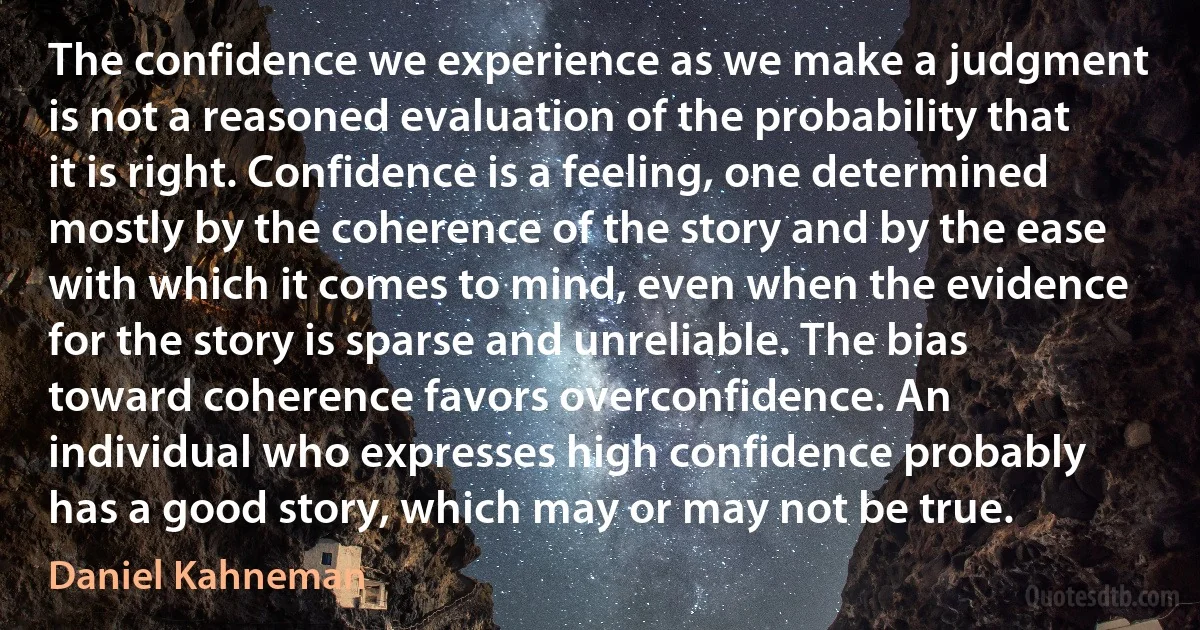 The confidence we experience as we make a judgment is not a reasoned evaluation of the probability that it is right. Confidence is a feeling, one determined mostly by the coherence of the story and by the ease with which it comes to mind, even when the evidence for the story is sparse and unreliable. The bias toward coherence favors overconfidence. An individual who expresses high confidence probably has a good story, which may or may not be true. (Daniel Kahneman)