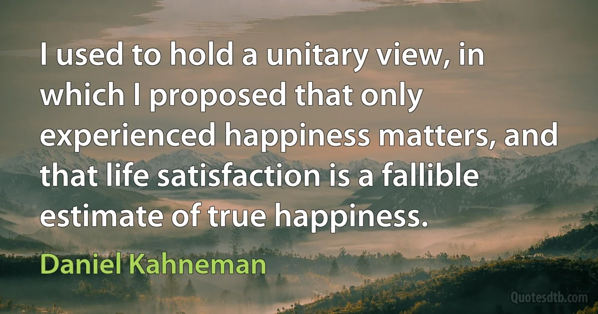 I used to hold a unitary view, in which I proposed that only experienced happiness matters, and that life satisfaction is a fallible estimate of true happiness. (Daniel Kahneman)