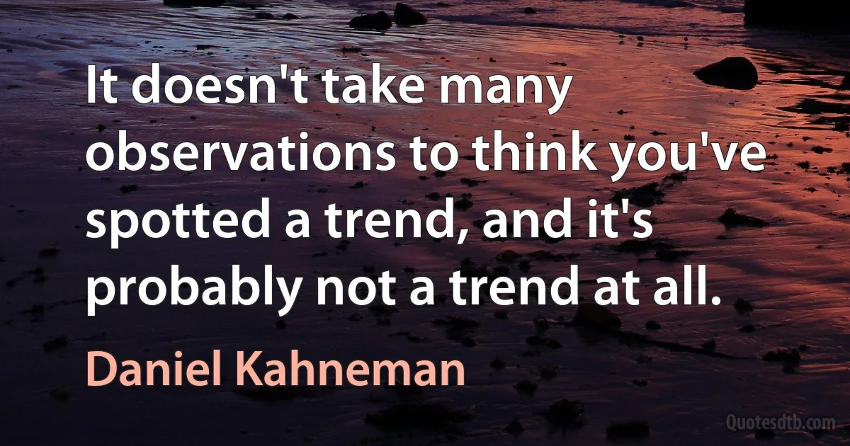 It doesn't take many observations to think you've spotted a trend, and it's probably not a trend at all. (Daniel Kahneman)