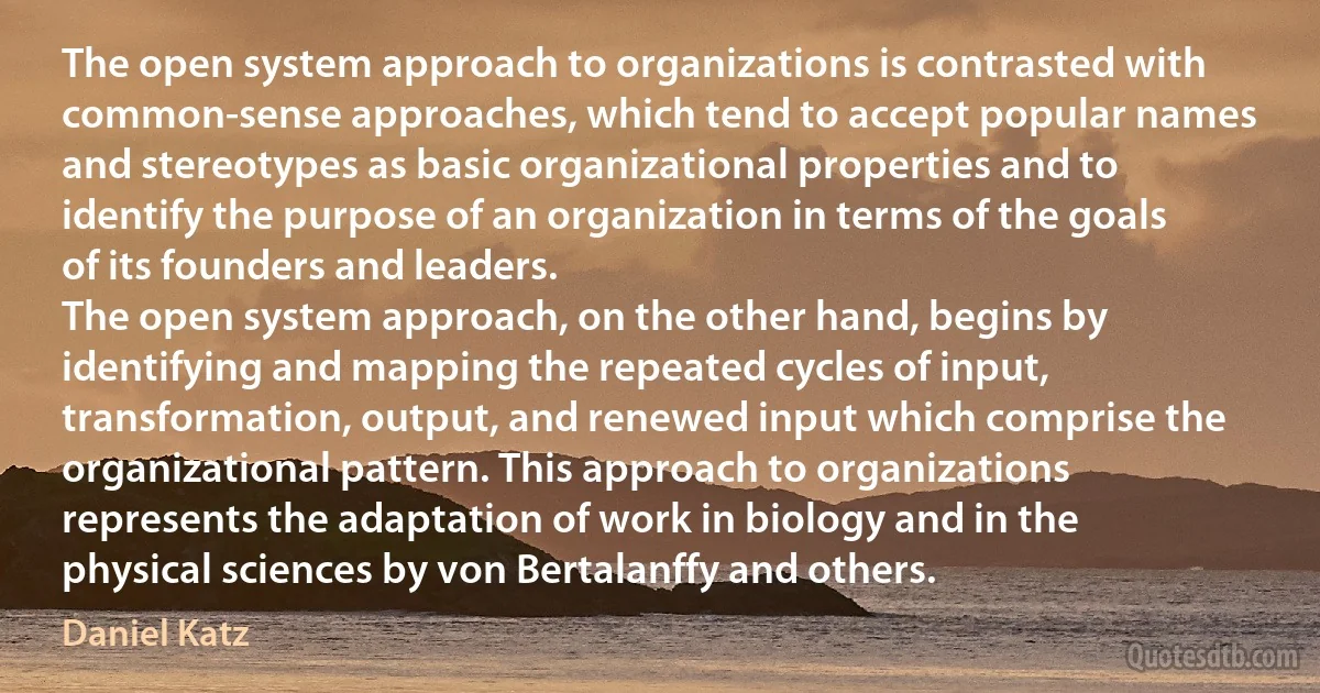 The open system approach to organizations is contrasted with common-sense approaches, which tend to accept popular names and stereotypes as basic organizational properties and to identify the purpose of an organization in terms of the goals of its founders and leaders.
The open system approach, on the other hand, begins by identifying and mapping the repeated cycles of input, transformation, output, and renewed input which comprise the organizational pattern. This approach to organizations represents the adaptation of work in biology and in the physical sciences by von Bertalanffy and others. (Daniel Katz)