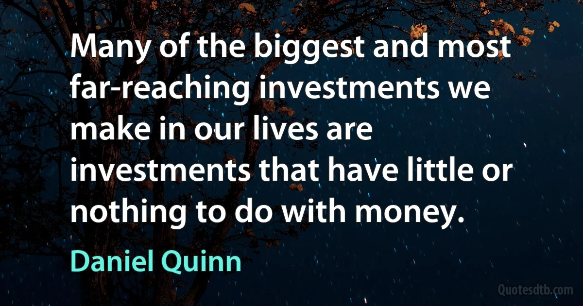 Many of the biggest and most far-reaching investments we make in our lives are investments that have little or nothing to do with money. (Daniel Quinn)