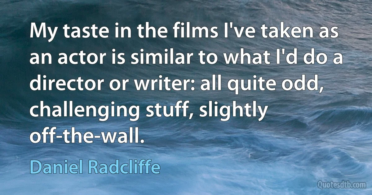 My taste in the films I've taken as an actor is similar to what I'd do a director or writer: all quite odd, challenging stuff, slightly off-the-wall. (Daniel Radcliffe)