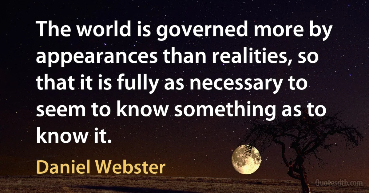 The world is governed more by appearances than realities, so that it is fully as necessary to seem to know something as to know it. (Daniel Webster)