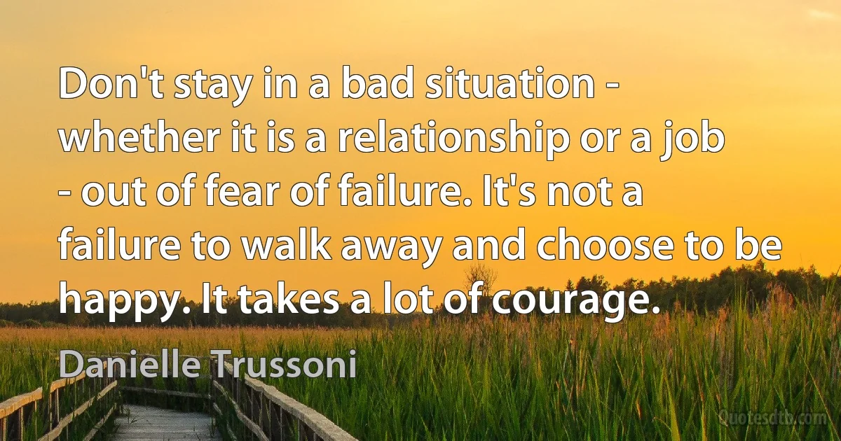 Don't stay in a bad situation - whether it is a relationship or a job - out of fear of failure. It's not a failure to walk away and choose to be happy. It takes a lot of courage. (Danielle Trussoni)