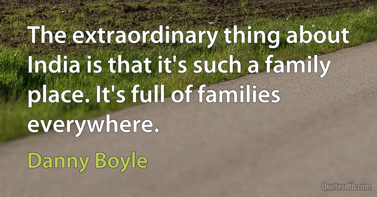 The extraordinary thing about India is that it's such a family place. It's full of families everywhere. (Danny Boyle)