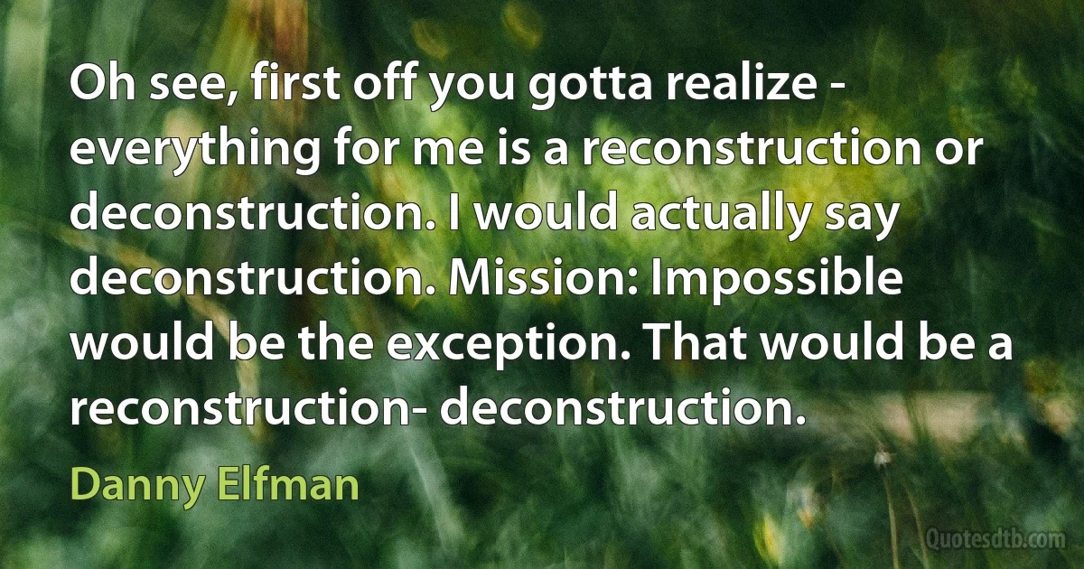 Oh see, first off you gotta realize - everything for me is a reconstruction or deconstruction. I would actually say deconstruction. Mission: Impossible would be the exception. That would be a reconstruction- deconstruction. (Danny Elfman)