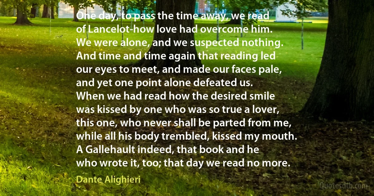 One day, to pass the time away, we read
of Lancelot-how love had overcome him.
We were alone, and we suspected nothing.
And time and time again that reading led
our eyes to meet, and made our faces pale,
and yet one point alone defeated us.
When we had read how the desired smile
was kissed by one who was so true a lover,
this one, who never shall be parted from me,
while all his body trembled, kissed my mouth.
A Gallehault indeed, that book and he
who wrote it, too; that day we read no more. (Dante Alighieri)