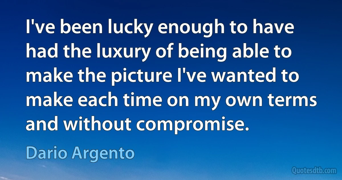 I've been lucky enough to have had the luxury of being able to make the picture I've wanted to make each time on my own terms and without compromise. (Dario Argento)