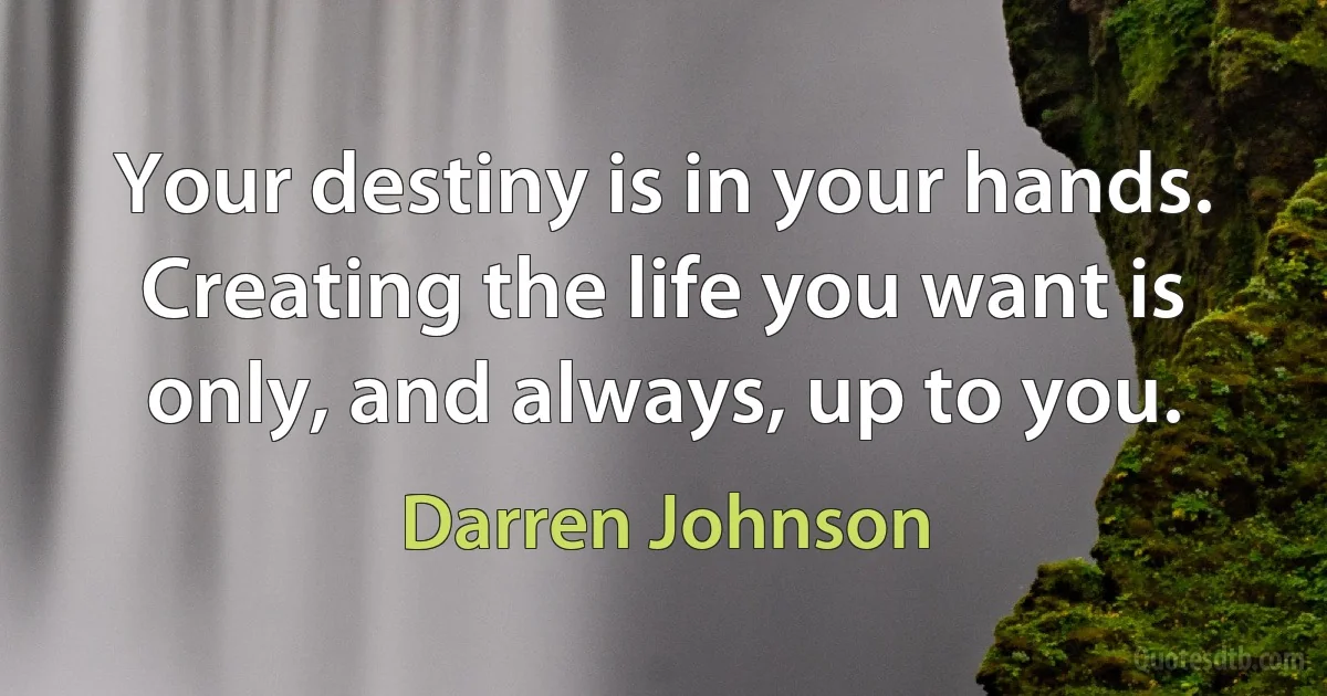 Your destiny is in your hands. Creating the life you want is only, and always, up to you. (Darren Johnson)