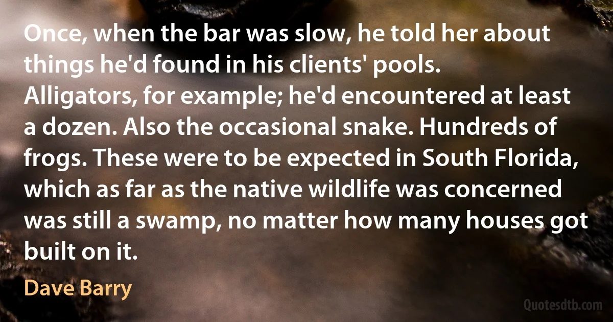 Once, when the bar was slow, he told her about things he'd found in his clients' pools. Alligators, for example; he'd encountered at least a dozen. Also the occasional snake. Hundreds of frogs. These were to be expected in South Florida, which as far as the native wildlife was concerned was still a swamp, no matter how many houses got built on it. (Dave Barry)