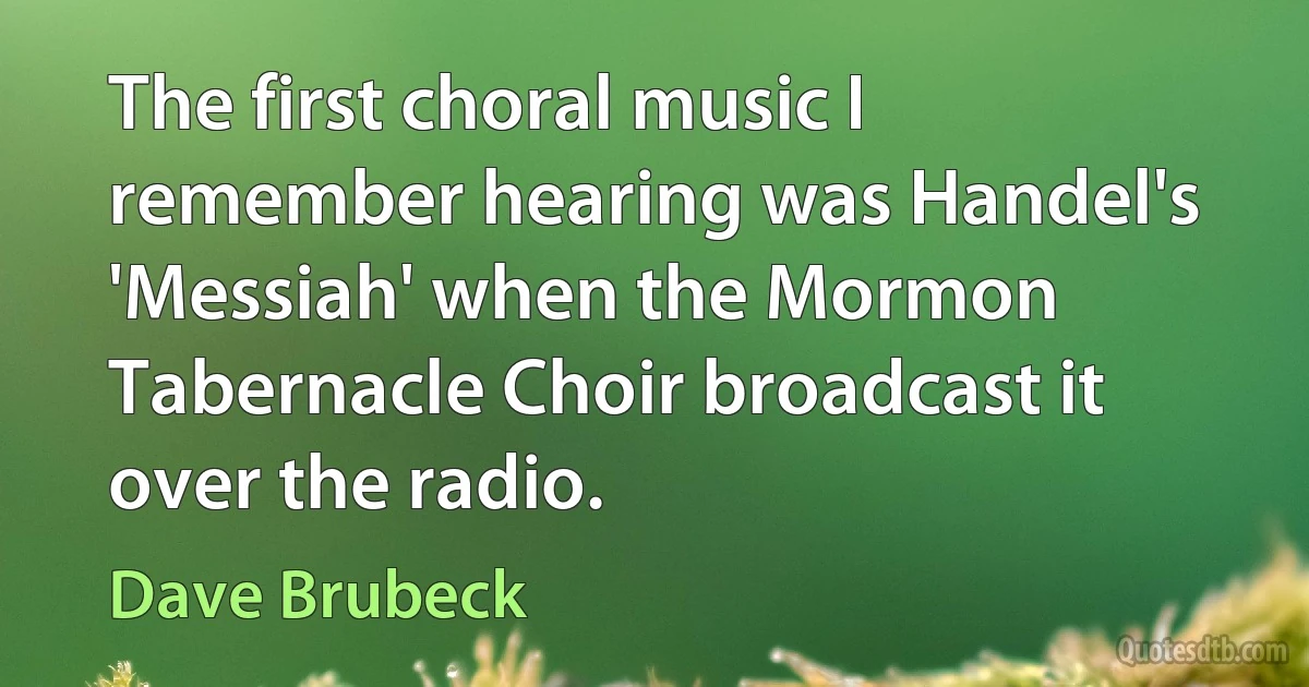 The first choral music I remember hearing was Handel's 'Messiah' when the Mormon Tabernacle Choir broadcast it over the radio. (Dave Brubeck)