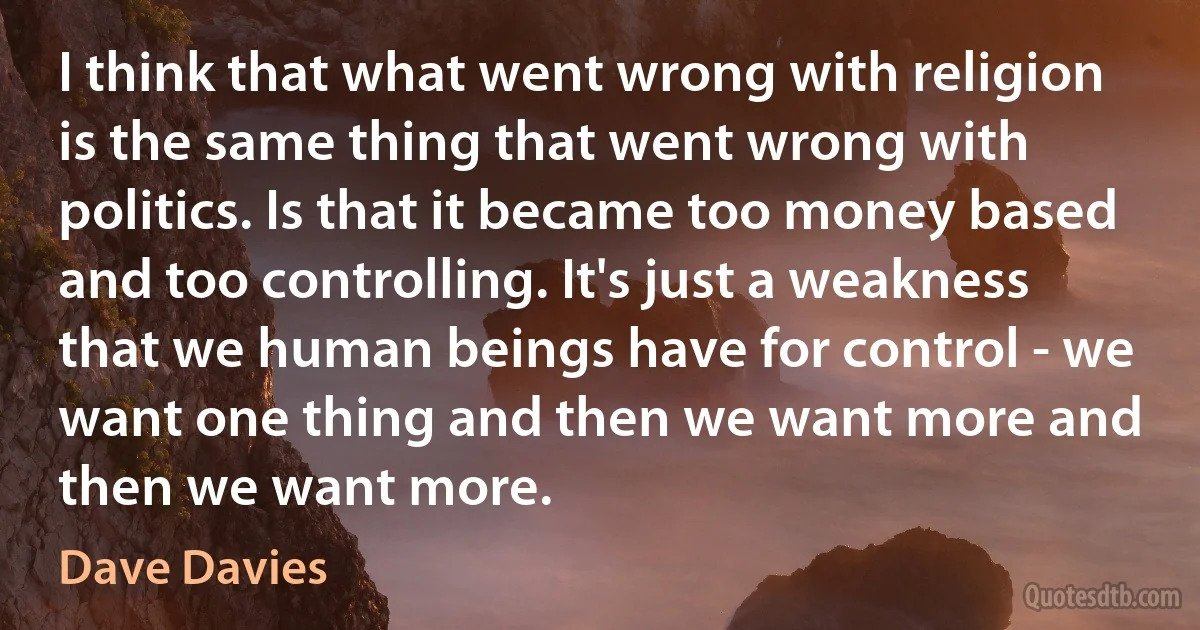 I think that what went wrong with religion is the same thing that went wrong with politics. Is that it became too money based and too controlling. It's just a weakness that we human beings have for control - we want one thing and then we want more and then we want more. (Dave Davies)