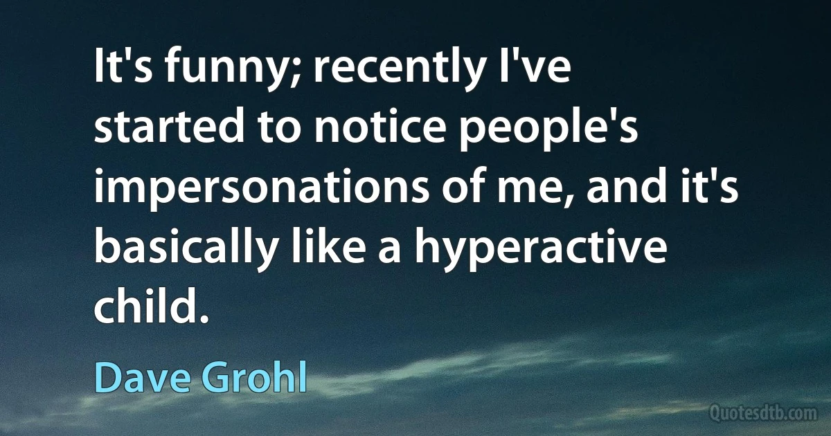 It's funny; recently I've started to notice people's impersonations of me, and it's basically like a hyperactive child. (Dave Grohl)