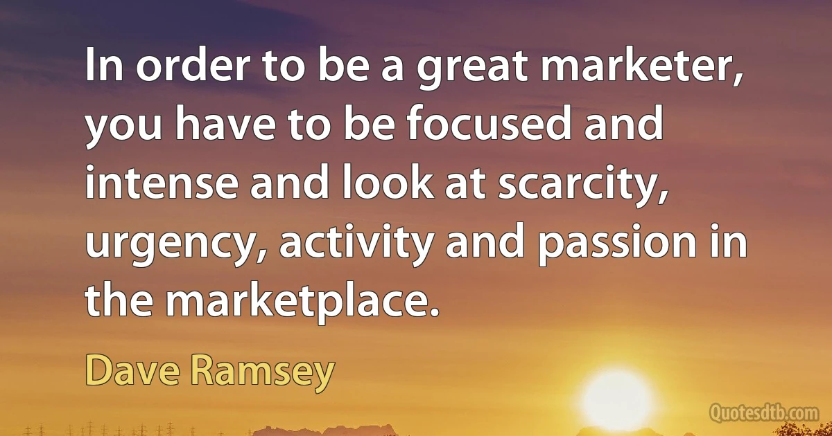 In order to be a great marketer, you have to be focused and intense and look at scarcity, urgency, activity and passion in the marketplace. (Dave Ramsey)