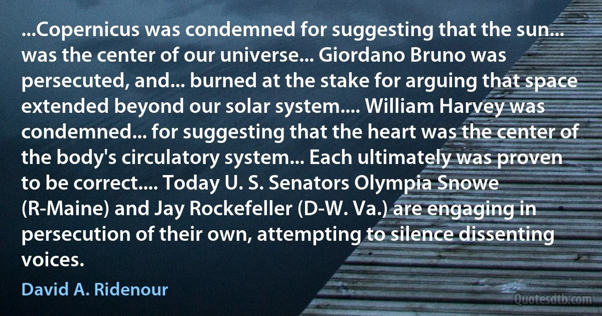 ...Copernicus was condemned for suggesting that the sun... was the center of our universe... Giordano Bruno was persecuted, and... burned at the stake for arguing that space extended beyond our solar system.... William Harvey was condemned... for suggesting that the heart was the center of the body's circulatory system... Each ultimately was proven to be correct.... Today U. S. Senators Olympia Snowe (R-Maine) and Jay Rockefeller (D-W. Va.) are engaging in persecution of their own, attempting to silence dissenting voices. (David A. Ridenour)