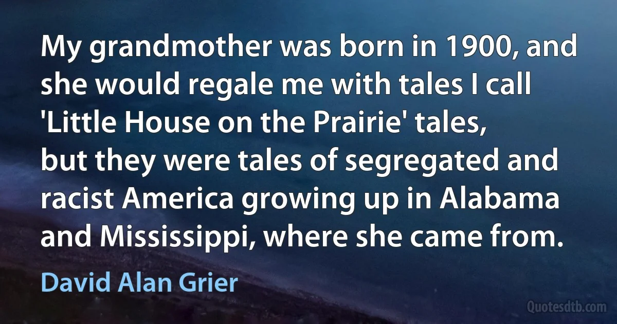 My grandmother was born in 1900, and she would regale me with tales I call 'Little House on the Prairie' tales, but they were tales of segregated and racist America growing up in Alabama and Mississippi, where she came from. (David Alan Grier)