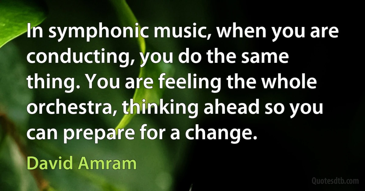 In symphonic music, when you are conducting, you do the same thing. You are feeling the whole orchestra, thinking ahead so you can prepare for a change. (David Amram)